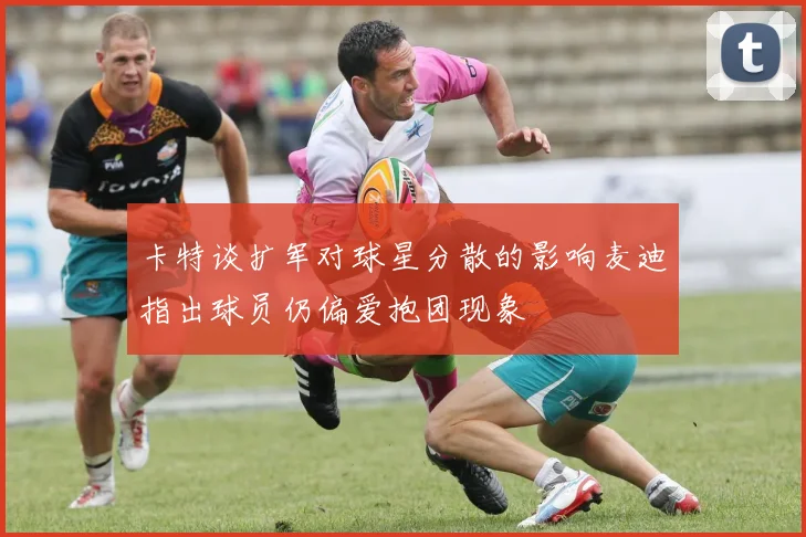 卡特谈扩军对球星分散的影响麦迪指出球员仍偏爱抱团现象