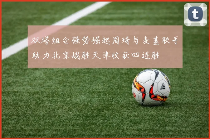 双塔组合强势崛起周琦与麦基联手助力北京战胜天津收获四连胜